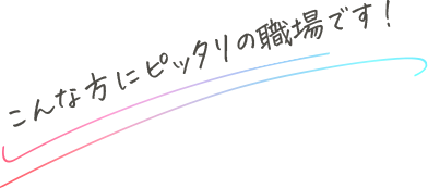 こんな方にピッタリの職場です！